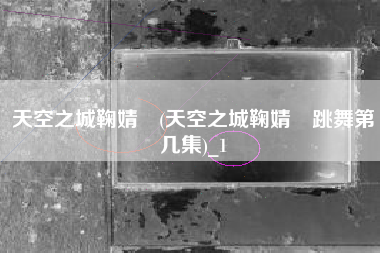 天空之城鞠婧祎(天空之城鞠婧祎跳舞第几集)_1