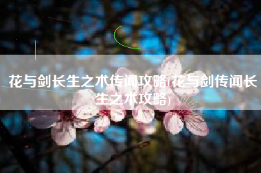 花与剑长生之术传闻攻略(花与剑传闻长生之术攻略)