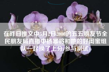 在昨日推文中5月2日2000的五五朋友节全民朋友局直播中杨幂将和她的好闺蜜组队一起换了上分(参与测试)