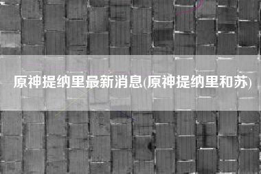 原神提纳里最新消息(原神提纳里和苏)