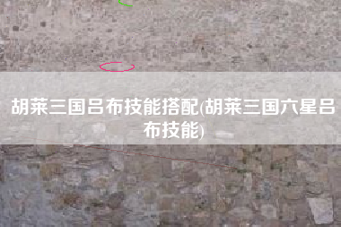 胡莱三国吕布技能搭配(胡莱三国六星吕布技能)