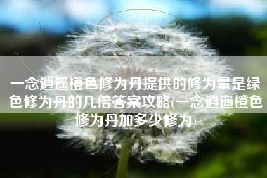 一念逍遥橙色修为丹提供的修为量是绿色修为丹的几倍答案攻略(一念逍遥橙色修为丹加多少修为)