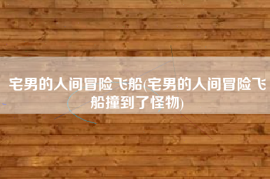 宅男的人间冒险飞船(宅男的人间冒险飞船撞到了怪物)