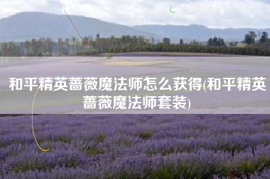 和平精英蔷薇魔法师怎么获得(和平精英蔷薇魔法师套装)
