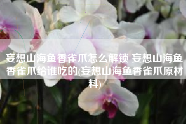 妄想山海鱼香雀爪怎么解锁 妄想山海鱼香雀爪给谁吃的(妄想山海鱼香雀爪原材料)
