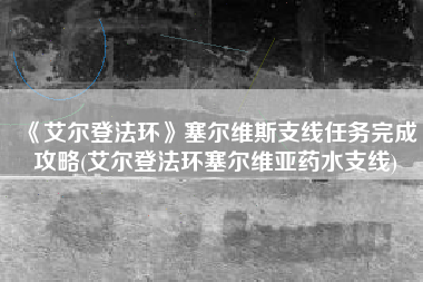 《艾尔登法环》塞尔维斯支线任务完成攻略(艾尔登法环塞尔维亚药水支线)