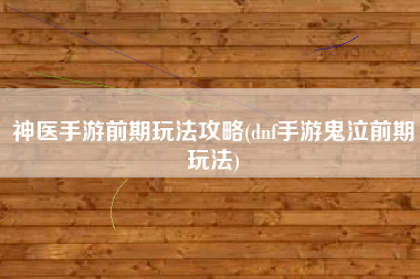 神医手游前期玩法攻略(dnf手游鬼泣前期玩法)