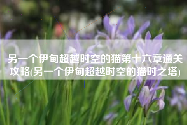另一个伊甸超越时空的猫第十六章通关攻略(另一个伊甸超越时空的猫时之塔)