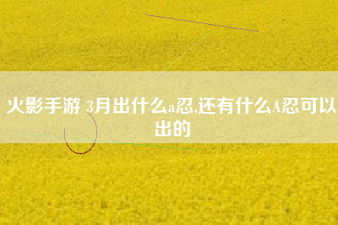 火影手游 3月出什么a忍,还有什么A忍可以出的