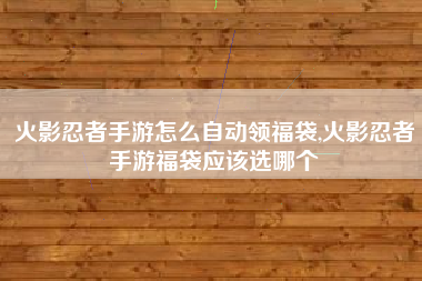 火影忍者手游怎么自动领福袋,火影忍者手游福袋应该选哪个