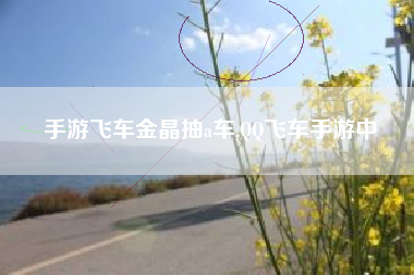 手游飞车金晶抽a车,QQ飞车手游中