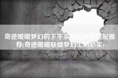 奇迹暖暖梦幻的下午茶时光高分搭配推荐(奇迹暖暖联盟梦幻工坊必买)