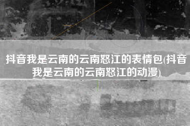 抖音我是云南的云南怒江的表情包(抖音我是云南的云南怒江的动漫)