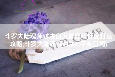 斗罗大陆魂师对决白沉香巅峰低配打法攻略(斗罗大陆魂师对决37手游官网)