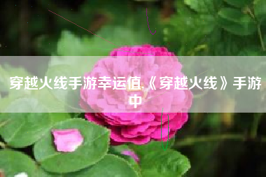 穿越火线手游幸运值,《穿越火线》手游中