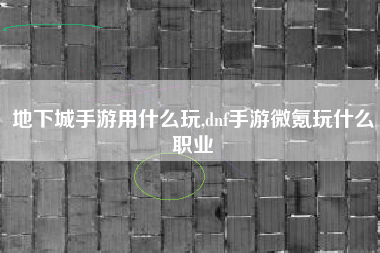 地下城手游用什么玩,dnf手游微氪玩什么职业