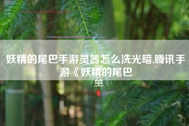 妖精的尾巴手游灵器怎么洗光暗,腾讯手游《妖精的尾巴