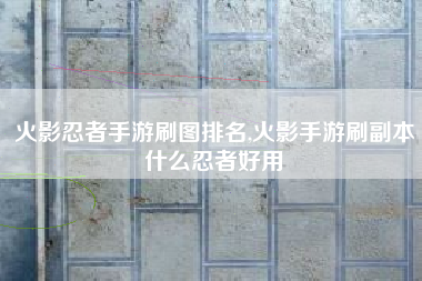 火影忍者手游刷图排名,火影手游刷副本什么忍者好用