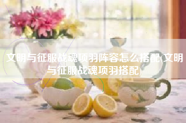 文明与征服战魂项羽阵容怎么搭配(文明与征服战魂项羽搭配)