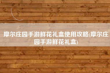 摩尔庄园手游鲜花礼盒使用攻略(摩尔庄园手游鲜花礼盒)