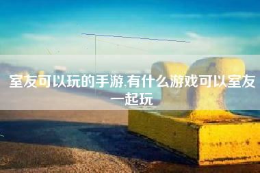 室友可以玩的手游,有什么游戏可以室友一起玩