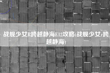 战舰少女R跨越静海E12攻略(战舰少女r跨越静海)