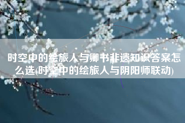 时空中的绘旅人与卿书非遗知识答案怎么选(时空中的绘旅人与阴阳师联动)