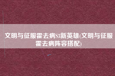 文明与征服霍去病S3新英雄(文明与征服霍去病阵容搭配)