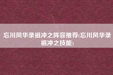 忘川风华录祖冲之阵容推荐(忘川风华录祖冲之技能)