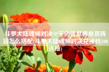 斗罗大陆魂师对决SP千仞雪世界悬赏阵容怎么搭配(斗罗大陆魂师对决兑换码100连抽)