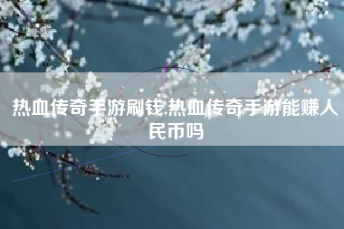 热血传奇手游刷钱,热血传奇手游能赚人民币吗