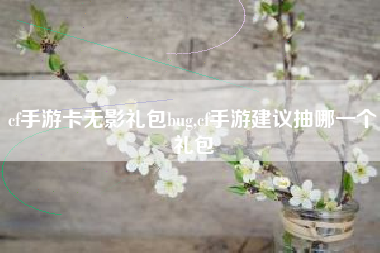 cf手游卡无影礼包bug,cf手游建议抽哪一个礼包