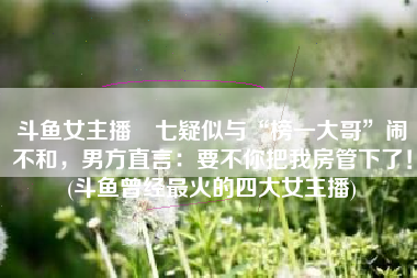 斗鱼女主播蘭七疑似与“榜一大哥”闹不和，男方直言：要不你把我房管下了！(斗鱼曾经最火的四大女主播)