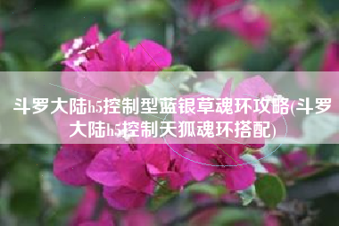 斗罗大陆h5控制型蓝银草魂环攻略(斗罗大陆h5控制天狐魂环搭配)
