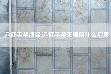 远征手游姻缘,远征手游天师用什么启灵