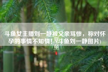 斗鱼女主播刘一静被父亲骂惨，称对怀孕的事情不知情！(斗鱼刘一静图片)