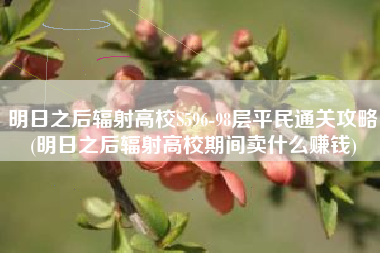明日之后辐射高校S596-98层平民通关攻略(明日之后辐射高校期间卖什么赚钱)