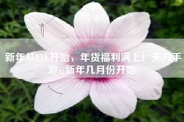 新年从EYE开始，年货福利满上！天刀手游x(新年几月份开始)