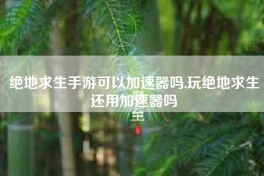 绝地求生手游可以加速器吗,玩绝地求生还用加速器吗
