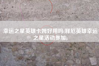 幸运之星英雄卡姆好用吗(释厄英雄幸运之星活动参加)