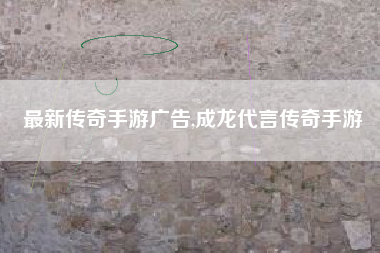 最新传奇手游广告,成龙代言传奇手游