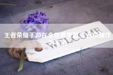 王者荣耀手游在全世界发展,王者荣耀作为手游