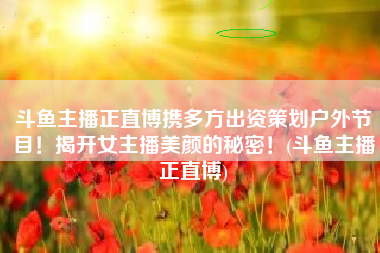 斗鱼主播正直博携多方出资策划户外节目！揭开女主播美颜的秘密！(斗鱼主播正直博)