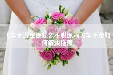 飞车手游空漂怎么不脱漂,qq飞车手游如何解决拖漂