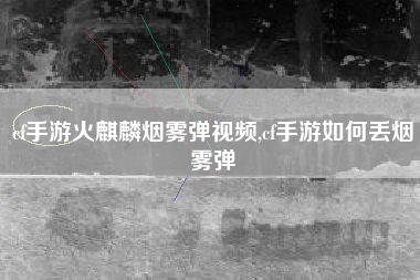 cf手游火麒麟烟雾弹视频,cf手游如何丢烟雾弹