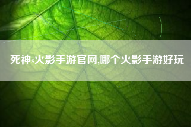 死神s火影手游官网,哪个火影手游好玩