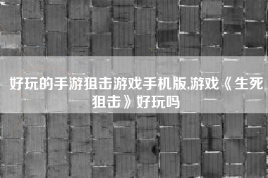好玩的手游狙击游戏手机版,游戏《生死狙击》好玩吗