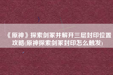 《原神》探索剑冢并解开三层封印位置攻略(原神探索剑冢封印怎么触发)
