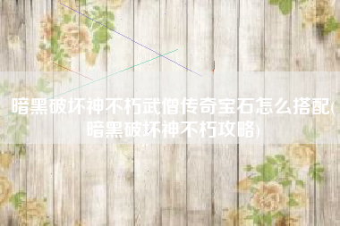 暗黑破坏神不朽武僧传奇宝石怎么搭配(暗黑破坏神不朽攻略)