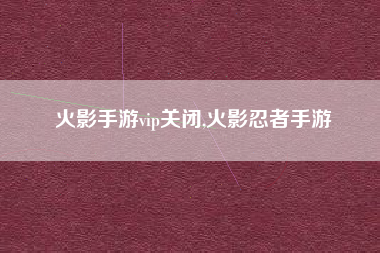 火影手游vip关闭,火影忍者手游